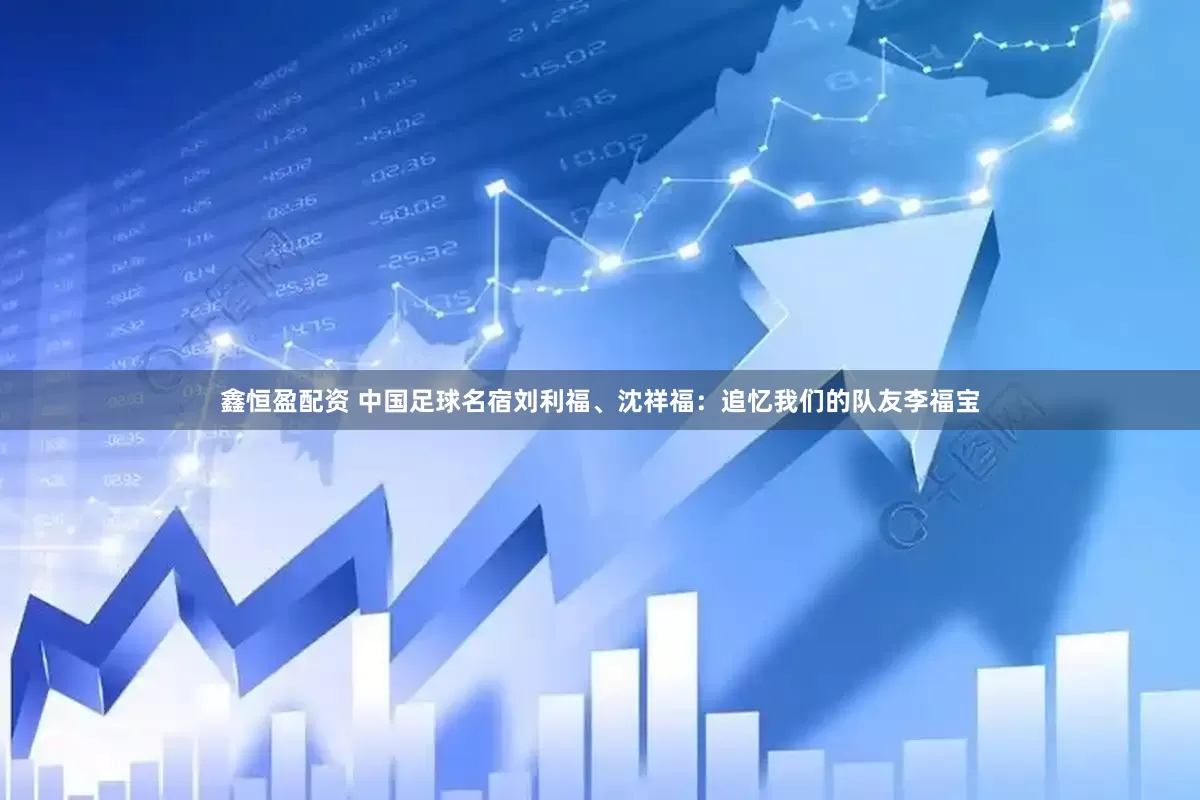 鑫恒盈配资 中国足球名宿刘利福、沈祥福：追忆我们的队友李福宝