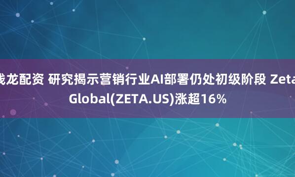 钱龙配资 研究揭示营销行业AI部署仍处初级阶段 Zeta Global(ZETA.US)涨超16%