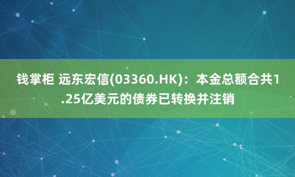 钱掌柜 远东宏信(03360.HK)：本金总额合共1.25亿美元的债券已转换并注销