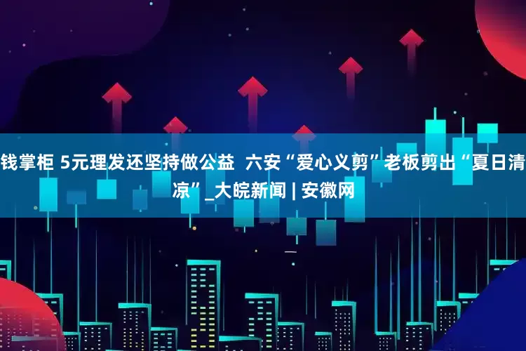钱掌柜 5元理发还坚持做公益  六安“爱心义剪”老板剪出“夏日清凉”_大皖新闻 | 安徽网