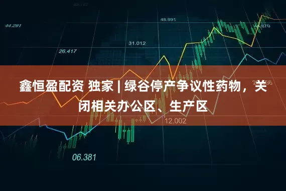 鑫恒盈配资 独家 | 绿谷停产争议性药物，关闭相关办公区、生产区