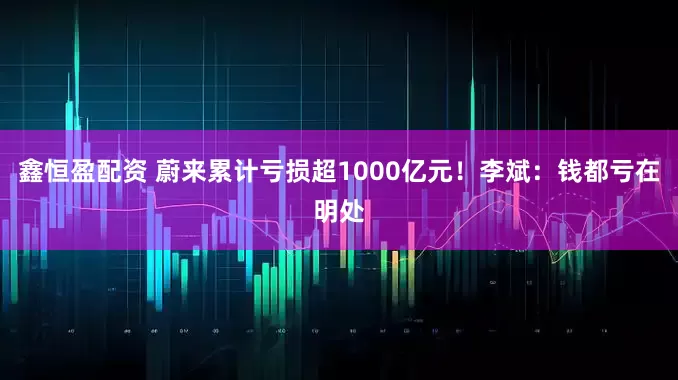 鑫恒盈配资 蔚来累计亏损超1000亿元！李斌：钱都亏在明处
