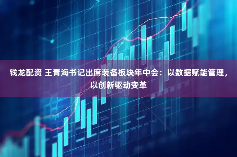 钱龙配资 王青海书记出席装备板块年中会：以数据赋能管理，以创新驱动变革