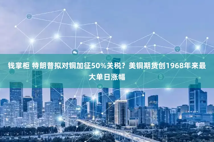 钱掌柜 特朗普拟对铜加征50%关税？美铜期货创1968年来最大单日涨幅