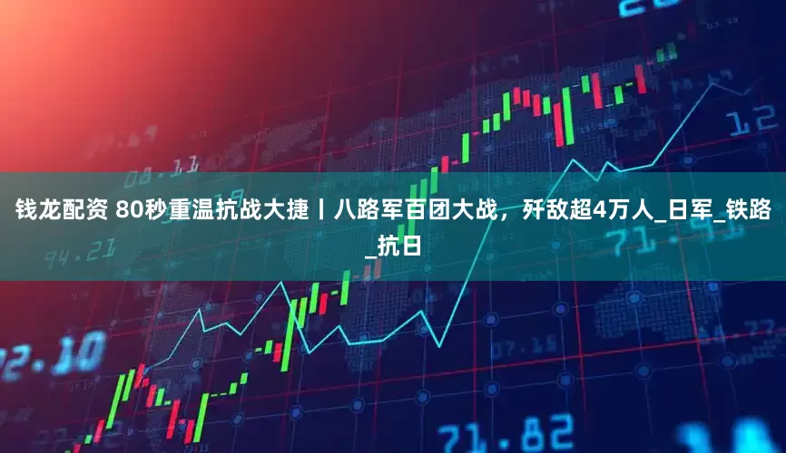钱龙配资 80秒重温抗战大捷丨八路军百团大战，歼敌超4万人_日军_铁路_抗日