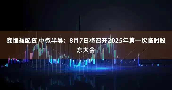 鑫恒盈配资 中微半导：8月7日将召开2025年第一次临时股东大会