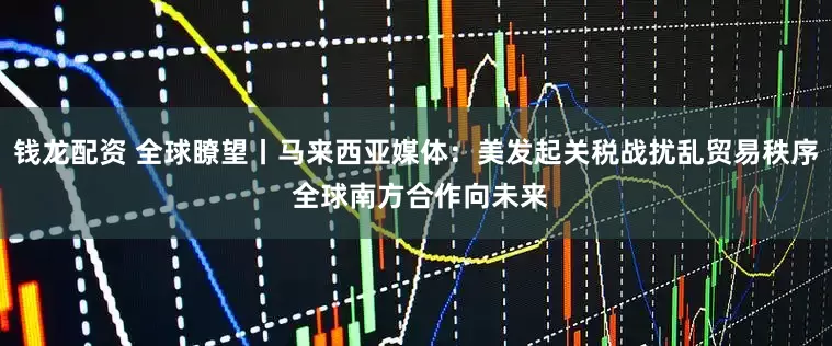 钱龙配资 全球瞭望丨马来西亚媒体：美发起关税战扰乱贸易秩序 全球南方合作向未来