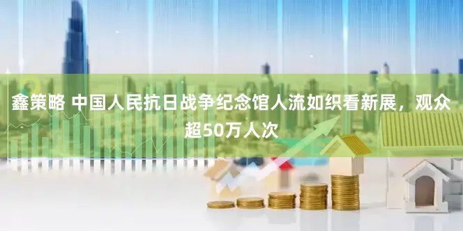 鑫策略 中国人民抗日战争纪念馆人流如织看新展，观众超50万人次
