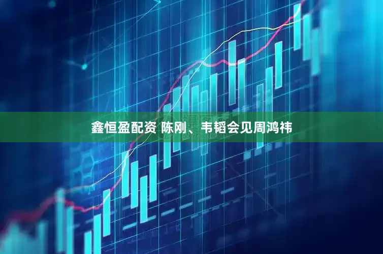鑫恒盈配资 陈刚、韦韬会见周鸿祎