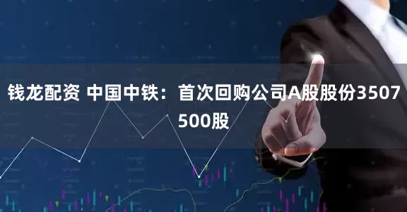钱龙配资 中国中铁：首次回购公司A股股份3507500股
