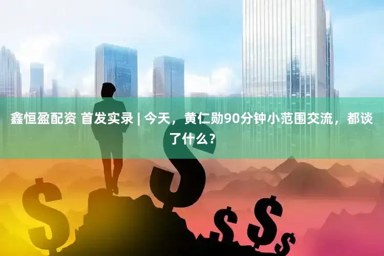 鑫恒盈配资 首发实录 | 今天，黄仁勋90分钟小范围交流，都谈了什么？