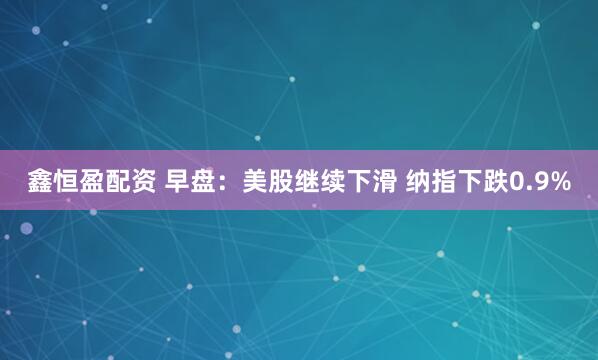 鑫恒盈配资 早盘：美股继续下滑 纳指下跌0.9%