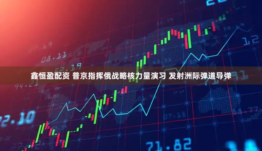 鑫恒盈配资 普京指挥俄战略核力量演习 发射洲际弹道导弹