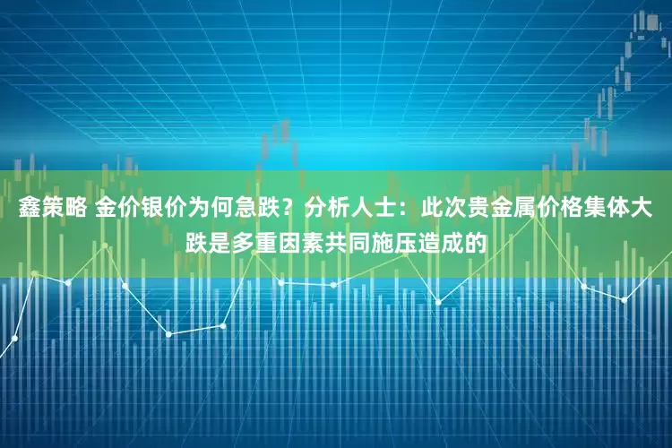 鑫策略 金价银价为何急跌？分析人士：此次贵金属价格集体大跌是多重因素共同施压造成的