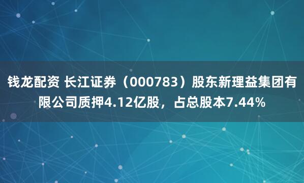 钱龙配资 长江证券（000783）股东新理益集团有限公司质押4.12亿股，占总股本7.44%