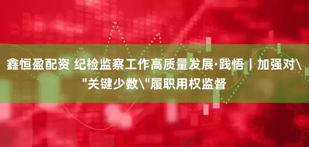 鑫恒盈配资 纪检监察工作高质量发展·践悟丨加强对＂关键少数＂履职用权监督