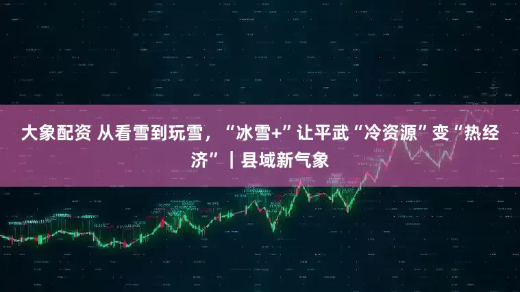 大象配资 从看雪到玩雪，“冰雪+”让平武“冷资源”变“热经济”｜县域新气象