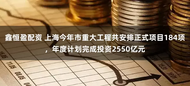 鑫恒盈配资 上海今年市重大工程共安排正式项目184项，年度计划完成投资2550亿元