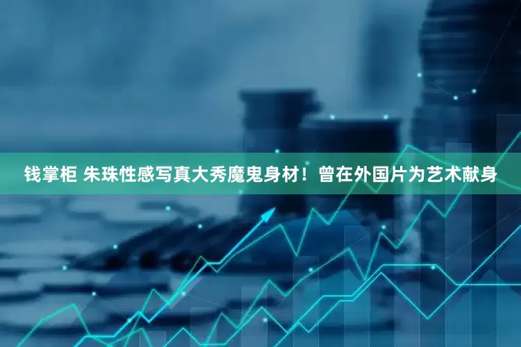 钱掌柜 朱珠性感写真大秀魔鬼身材！曾在外国片为艺术献身
