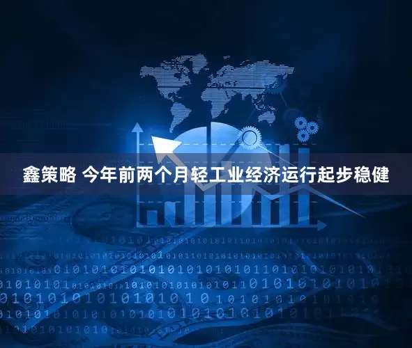 鑫策略 今年前两个月轻工业经济运行起步稳健