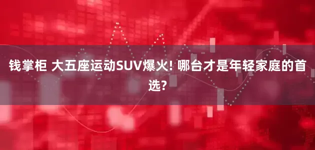 钱掌柜 大五座运动SUV爆火! 哪台才是年轻家庭的首选?