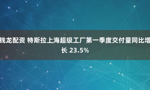 钱龙配资 特斯拉上海超级工厂第一季度交付量同比增长 23.5%