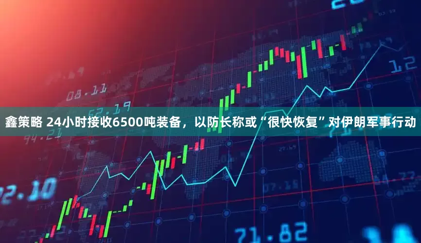 鑫策略 24小时接收6500吨装备，以防长称或“很快恢复”对伊朗军事行动