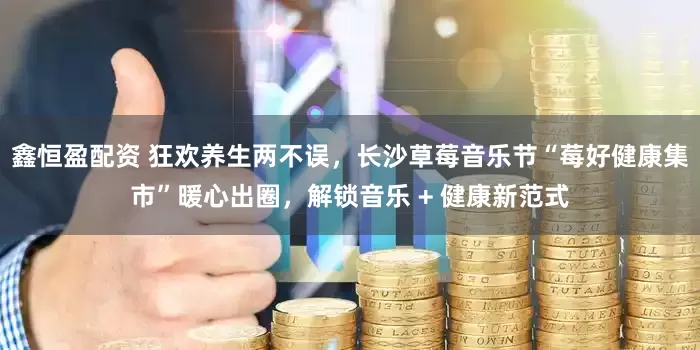 鑫恒盈配资 狂欢养生两不误，长沙草莓音乐节“莓好健康集市”暖心出圈，解锁音乐 + 健康新范式