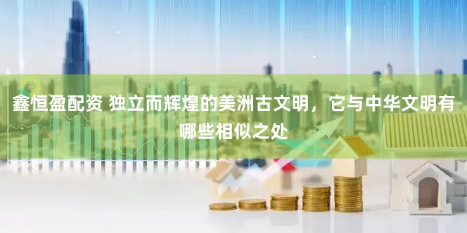 鑫恒盈配资 独立而辉煌的美洲古文明，它与中华文明有哪些相似之处